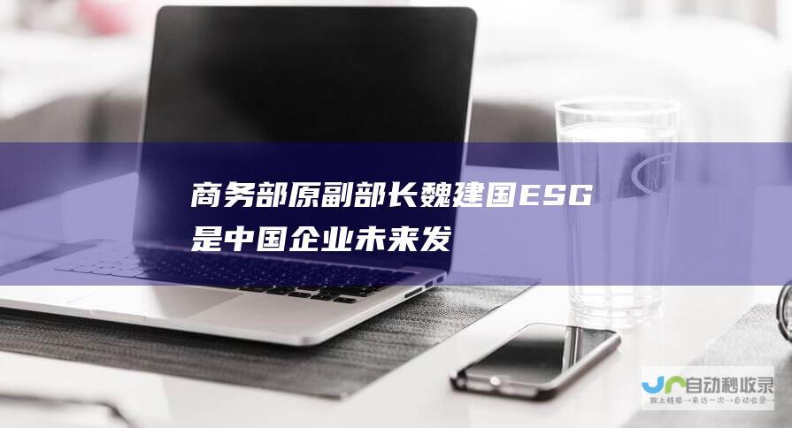 商务部原副部长魏建国：ESG是中国企业未来发展的“先手棋”